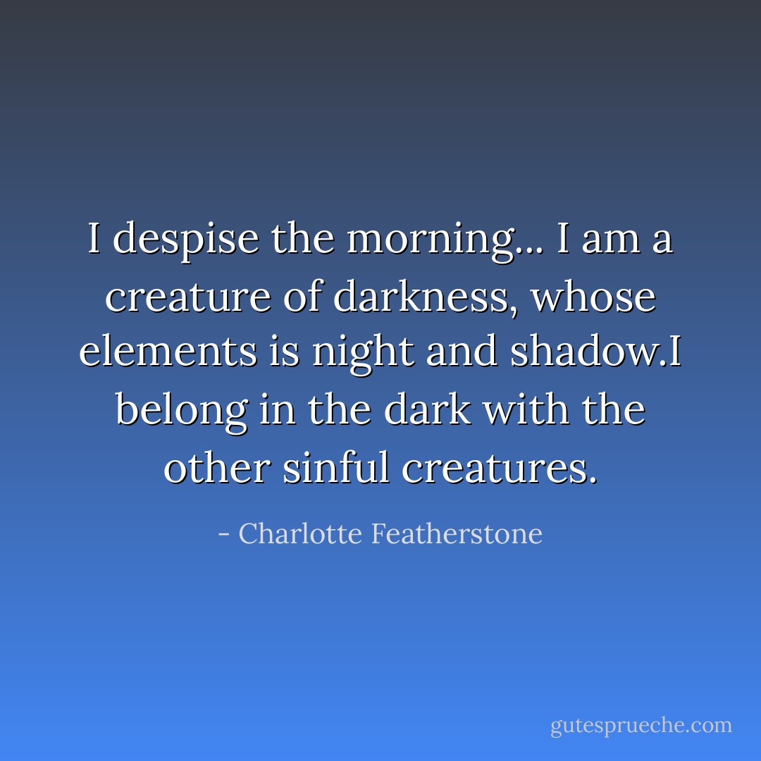 I despise the morning... I am a creature of darkness, whose elements is night and shadow.I belong in the dark with the other sinful creatures. - Charlotte Featherstone
