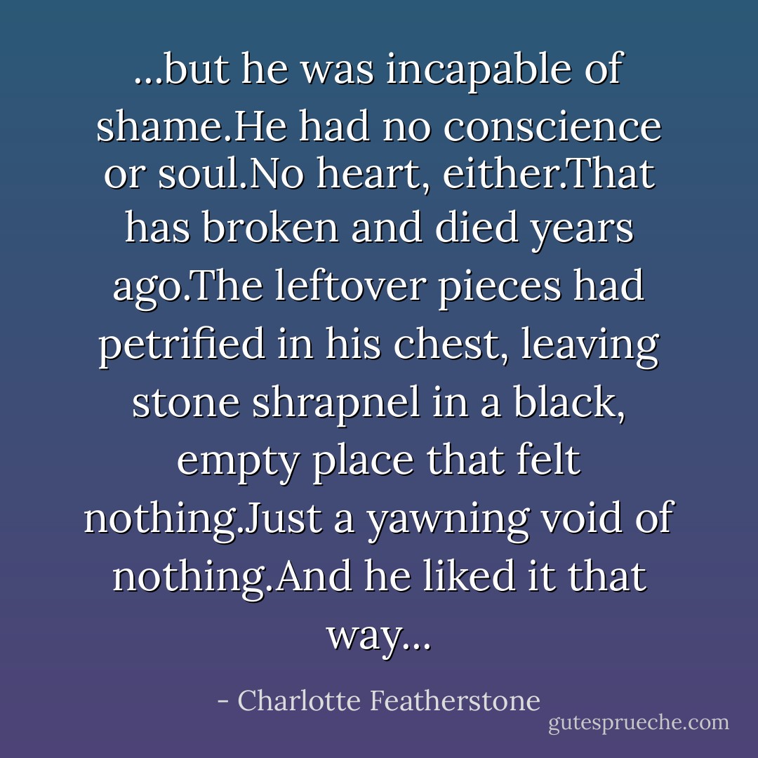 ...but he was incapable of shame.He had no conscience or soul.No heart, either.That has broken and died years ago.The leftover pieces had petrified in his chest, leaving stone shrapnel in a black, empty place that felt nothing.Just a yawning void of nothing.And he liked it that way... - Charlotte Featherstone