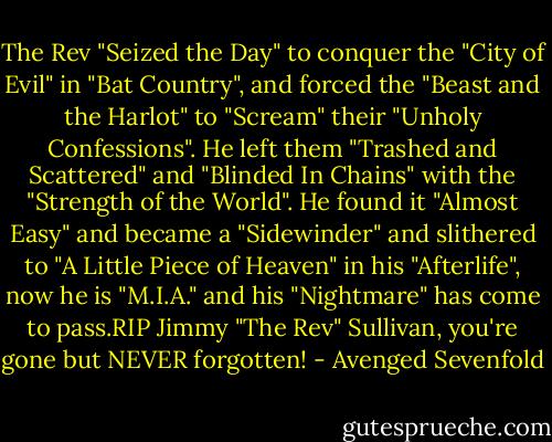 The Rev "Seized the Day" to conquer the "City of Evil" in "Bat Country", and forced the "Beast and the Harlot" to "Scream" their "Unholy Confessions".<br />He left them "Trashed and Scattered" and "Blinded In Chains" with the "Strength of the World". He found it "Almost Easy" and became a "Sidewinder" and slithered to "A Little Piece of Heaven" in his "Afterlife", now he is "M.I.A." and his "Nightmare" has﻿ come to pass.RIP﻿ Jimmy "The Rev" Sullivan, you're gone﻿ but﻿ NEVER forgotten! - Avenged Sevenfold