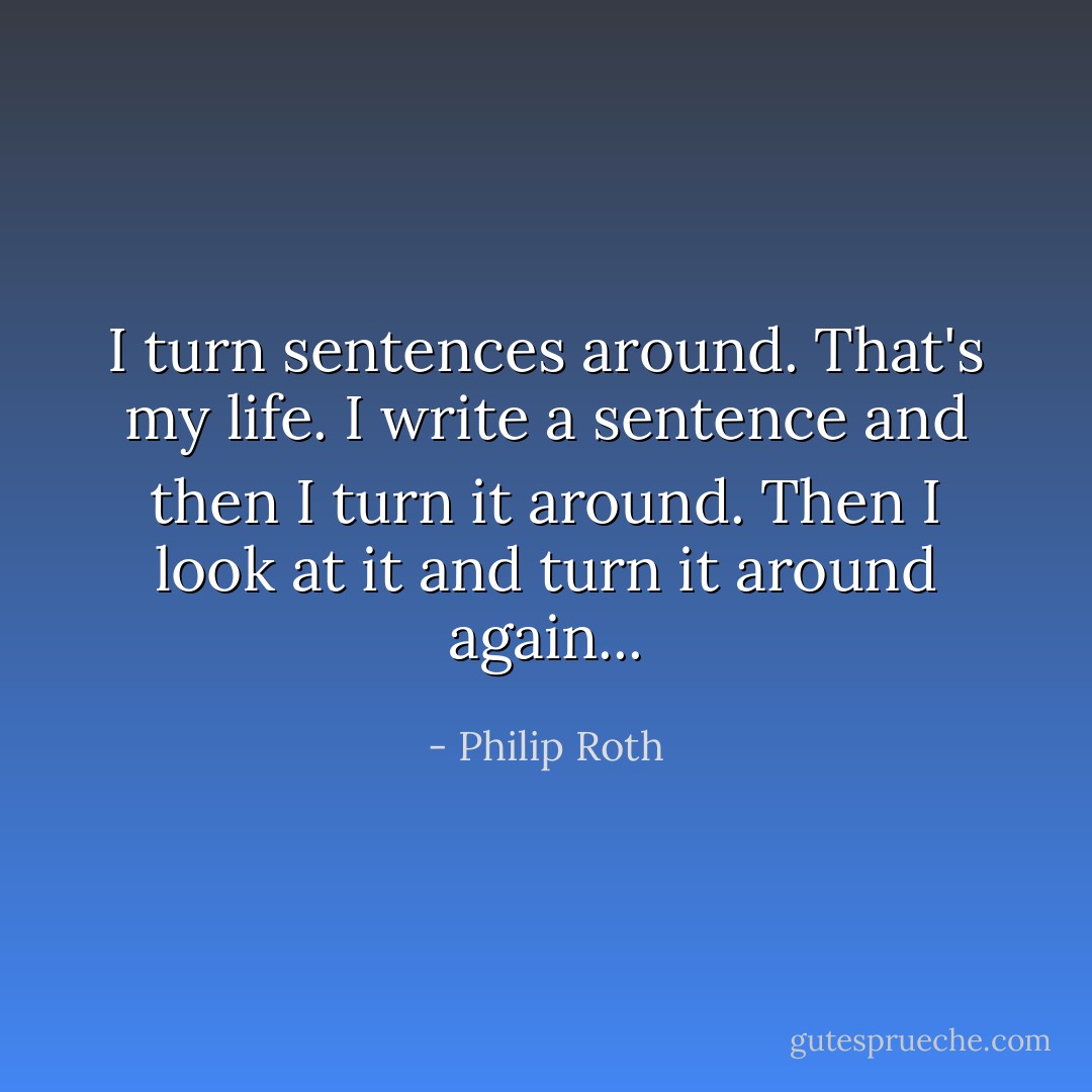 I turn sentences around. That's my life. I write a sentence and then I turn it around. Then I look at it and turn it around again... - Philip Roth