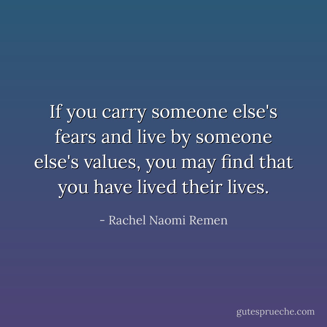 If you carry someone else's fears and live by someone else's values, you may find that you have lived their lives. - Rachel Naomi Remen