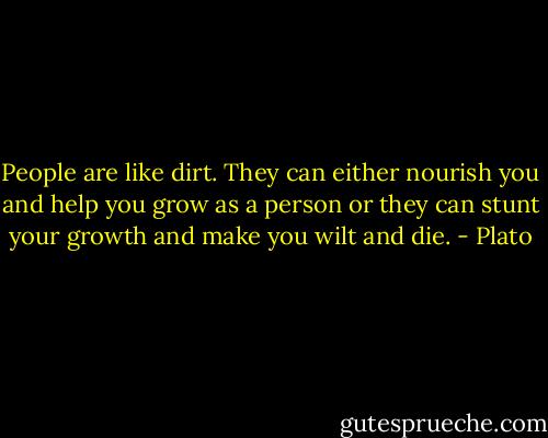People are like dirt. They can either nourish you and help you grow as a person or they can stunt your growth and make you wilt and die. - Plato