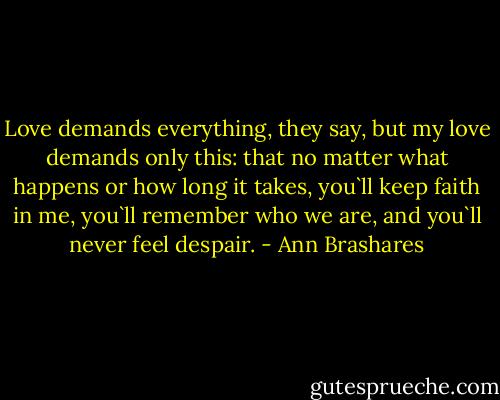 Love demands everything, they say, but my love demands only this: that no matter what happens or how long it takes, you`ll keep faith in me, you`ll remember who we are, and you`ll never feel despair. - Ann Brashares