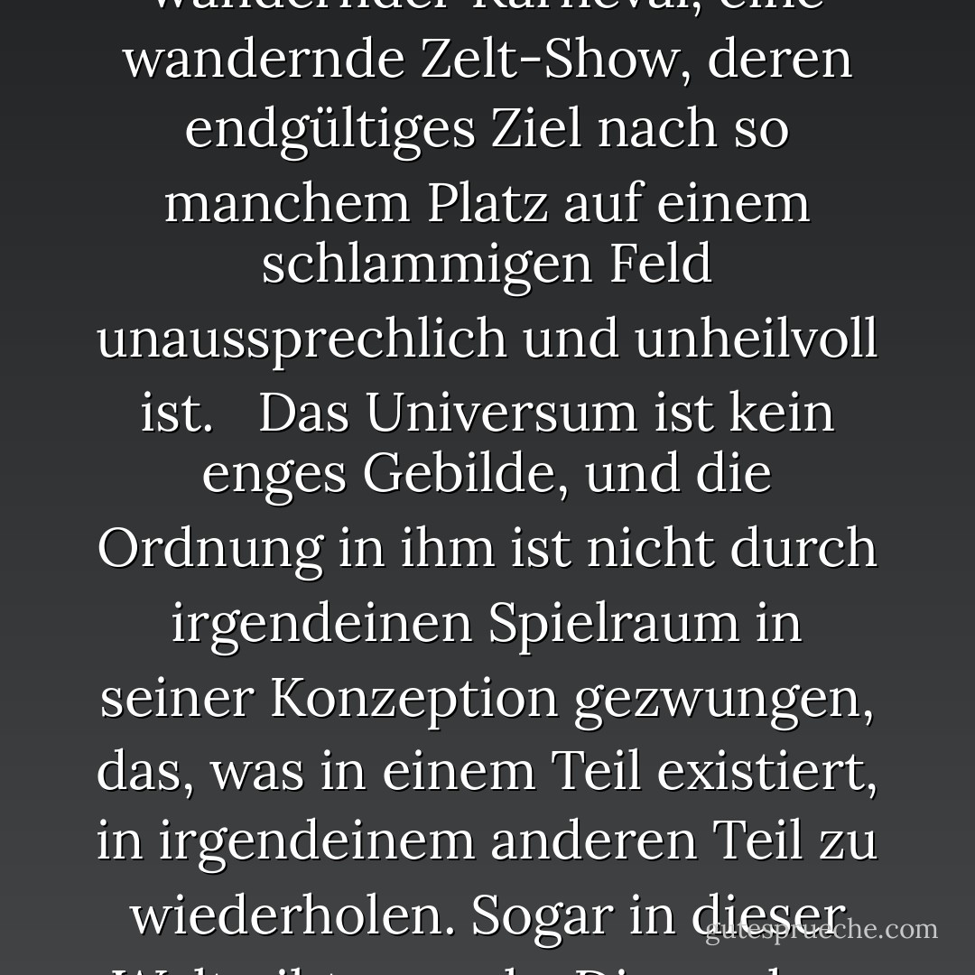 Die Wahrheit über die Welt, sagte er, ist, dass alles möglich ist. Hätten Sie nicht alles von Geburt an gesehen und es dadurch seiner Fremdartigkeit beraubt, würde es Ihnen als das erscheinen, was es ist: ein Hattrick in einer Medizin-Show, ein Fiebertraum, eine Trance, die von Schimären bevölkert ist, die weder Analogien noch Präzedenzfälle haben, ein wandernder Karneval, eine wandernde Zelt-Show, deren endgültiges Ziel nach so manchem Platz auf einem schlammigen Feld unaussprechlich und unheilvoll ist. <br /><br />Das Universum ist kein enges Gebilde, und die Ordnung in ihm ist nicht durch irgendeinen Spielraum in seiner Konzeption gezwungen, das, was in einem Teil existiert, in irgendeinem anderen Teil zu wiederholen. Sogar in dieser Welt gibt es mehr Dinge ohne unser Wissen als mit ihm, und die Ordnung in der Schöpfung, die ihr seht, ist die, die ihr dorthin gelegt habt, wie eine Schnur in einem Labyrinth, damit ihr euch nicht verirrt. Denn das Dasein hat seine eigene Ordnung, die der Verstand des Menschen nicht erfassen kann, da er selbst nur eine Tatsache unter anderen ist. - Cormac McCarthy<