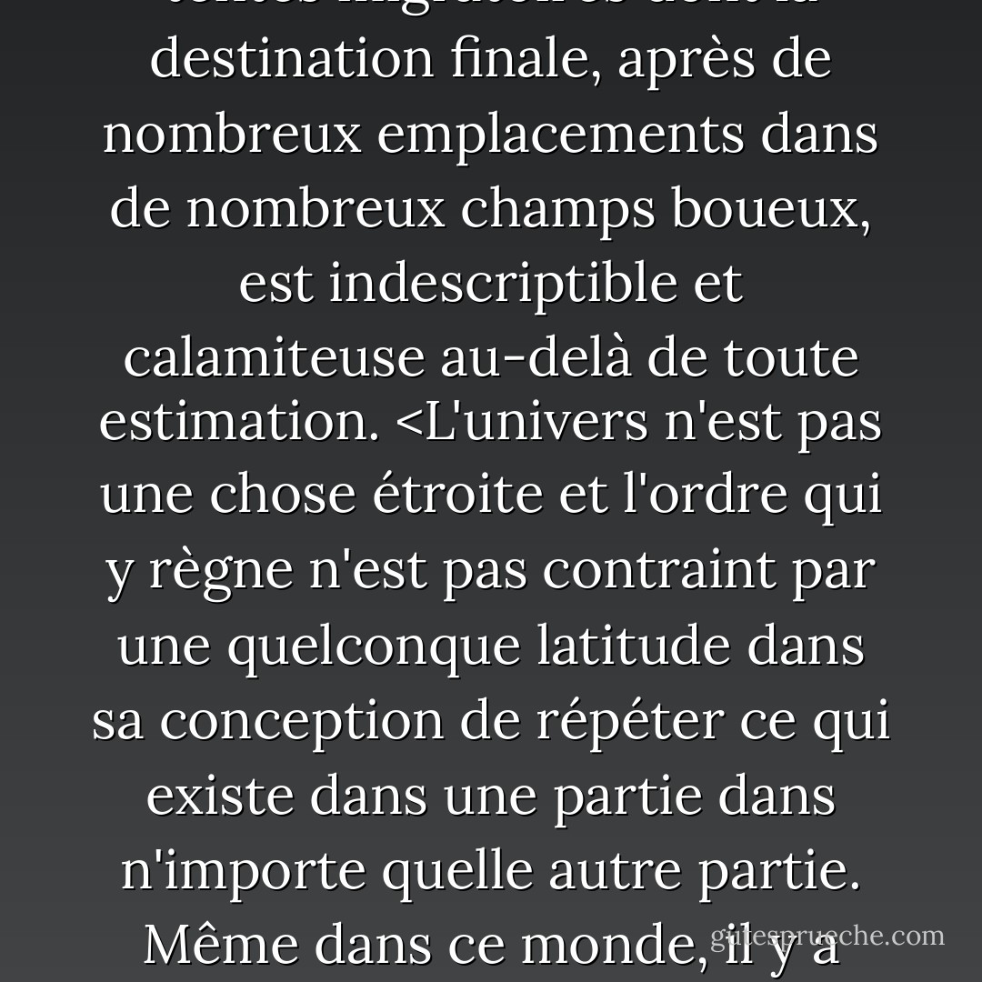 La vérité sur le monde, disait-il, c'est que tout est possible. Si vous ne l'aviez pas vu depuis votre naissance et si vous ne l'aviez pas ainsi vidé de son étrangeté, il vous apparaîtrait pour ce qu'il est, un tour de chapeau dans un spectacle de médecine, un rêve enfiévré, une transe peuplée de chimères sans analogue ni précédent, un carnaval itinérant, un spectacle de tentes migratoires dont la destination finale, après de nombreux emplacements dans de nombreux champs boueux, est indescriptible et calamiteuse au-delà de toute estimation. <L'univers n'est pas une chose étroite et l'ordre qui y règne n'est pas contraint par une quelconque latitude dans sa conception de répéter ce qui existe dans une partie dans n'importe quelle autre partie. Même dans ce monde, il y a plus de choses qui existent sans notre connaissance qu'avec elle et l'ordre dans la création que vous voyez est celui que vous avez mis là, comme une ficelle dans un labyrinthe, pour que vous ne perdiez pas votre chemin. Car l'existence a son propre ordre, que l'esprit de l'homme ne peut comprendre, cet esprit n'étant lui-même qu'un fait parmi d'autres. - Cormac McCarthy