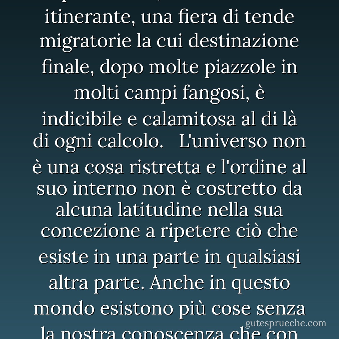 La verità sul mondo, diceva, è che tutto è possibile. Se non l'aveste visto fin dalla nascita e non l'aveste così privato della sua stranezza, vi apparirebbe per quello che è: una tripletta in uno spettacolo di medicina, un sogno febbrile, una trance popolata di chimere che non hanno né analoghi né precedenti, un carnevale itinerante, una fiera di tende migratorie la cui destinazione finale, dopo molte piazzole in molti campi fangosi, è indicibile e calamitosa al di là di ogni calcolo. <br /><br />L'universo non è una cosa ristretta e l'ordine al suo interno non è costretto da alcuna latitudine nella sua concezione a ripetere ciò che esiste in una parte in qualsiasi altra parte. Anche in questo mondo esistono più cose senza la nostra conoscenza che con essa e l'ordine nella creazione che vedete è quello che avete messo lì, come una corda in un labirinto, in modo da non perdere la strada. L'esistenza, infatti, ha un suo ordine che la mente dell'uomo non è in grado di individuare, in quanto la mente stessa non è che un fatto tra gli altri. - Cormac McCarthy