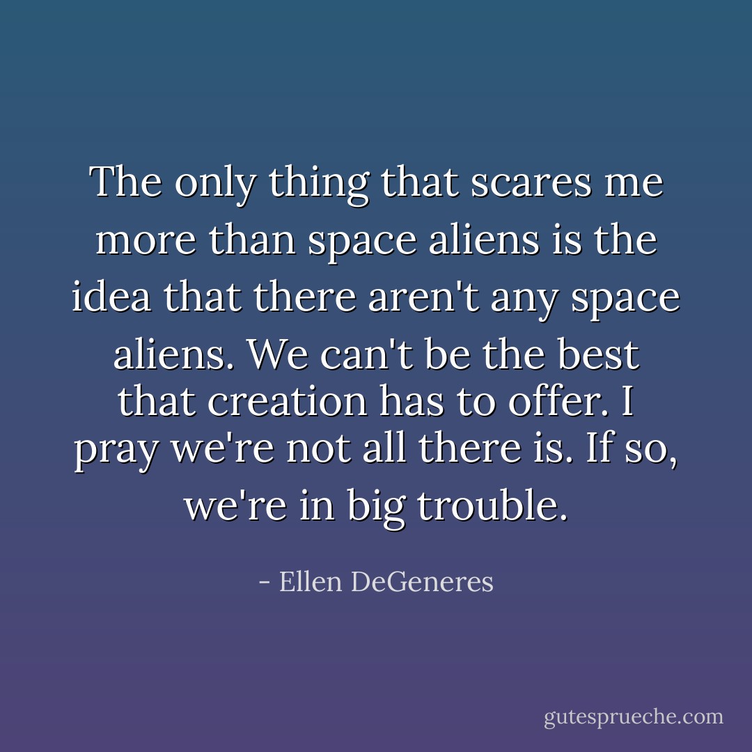 The only thing that scares me more than space aliens is the idea that there aren't any space aliens. We can't be the best that creation has to offer. I pray we're not all there is. If so, we're in big trouble. - Ellen DeGeneres