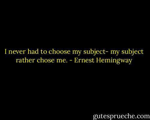 I never had to choose my subject- my subject rather chose me. - Ernest Hemingway