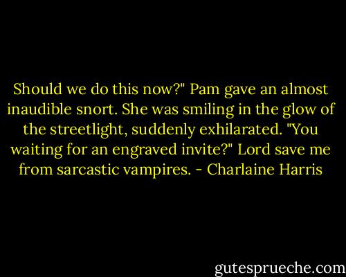 ‎Should we do this now?"<br />Pam gave an almost inaudible snort. She was smiling in the glow of the streetlight, suddenly exhilarated. "You waiting for an engraved invite?"<br />Lord save me from sarcastic vampires. - Charlaine Harris