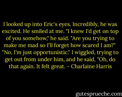 I looked up into Eric's eyes. Incredibly, he was excited. He smiled at me. "I knew I'd get on top of you somehow," he said.<br />"Are you trying to make me mad so I'll forget how scared I am?" <br />"No, I'm just opportunistic."<br />I wiggled, trying to get out from under him, and he said, "Oh, do that again. It felt great. - Charlaine Harris