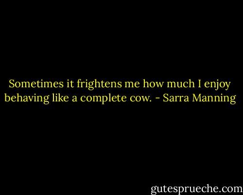 Sometimes it frightens me how much I enjoy behaving like a complete cow. - Sarra Manning