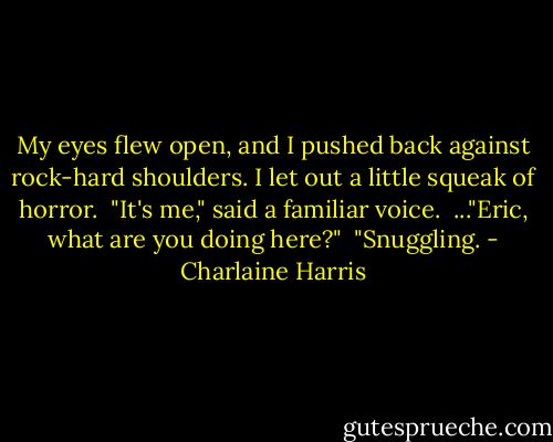 My eyes flew open, and I pushed back against rock-hard shoulders. I let out a little squeak of horror.<br /><br />"It's me," said a familiar voice.<br /><br />..."Eric, what are you doing here?"<br /><br />"Snuggling. - Charlaine Harris