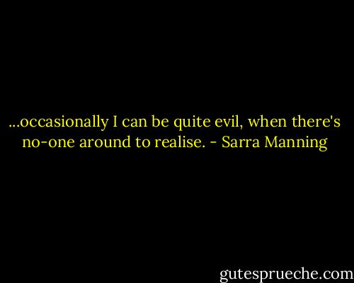 ...occasionally I can be quite evil, when there's no-one around to realise. - Sarra Manning