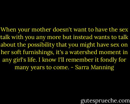 When your mother doesn't want to have the sex talk with you any more but instead wants to talk about the possibility that you might have sex on her soft furnishings, it's a watershed moment in any girl's life. I know I'll remember it fondly for many years to come. - Sarra Manning