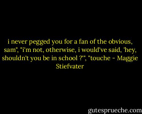 i never pegged you for a fan of the obvious, sam", "i'm not, otherwise, i would've said, 'hey, shouldn't you be in school ?'", "touche - Maggie Stiefvater