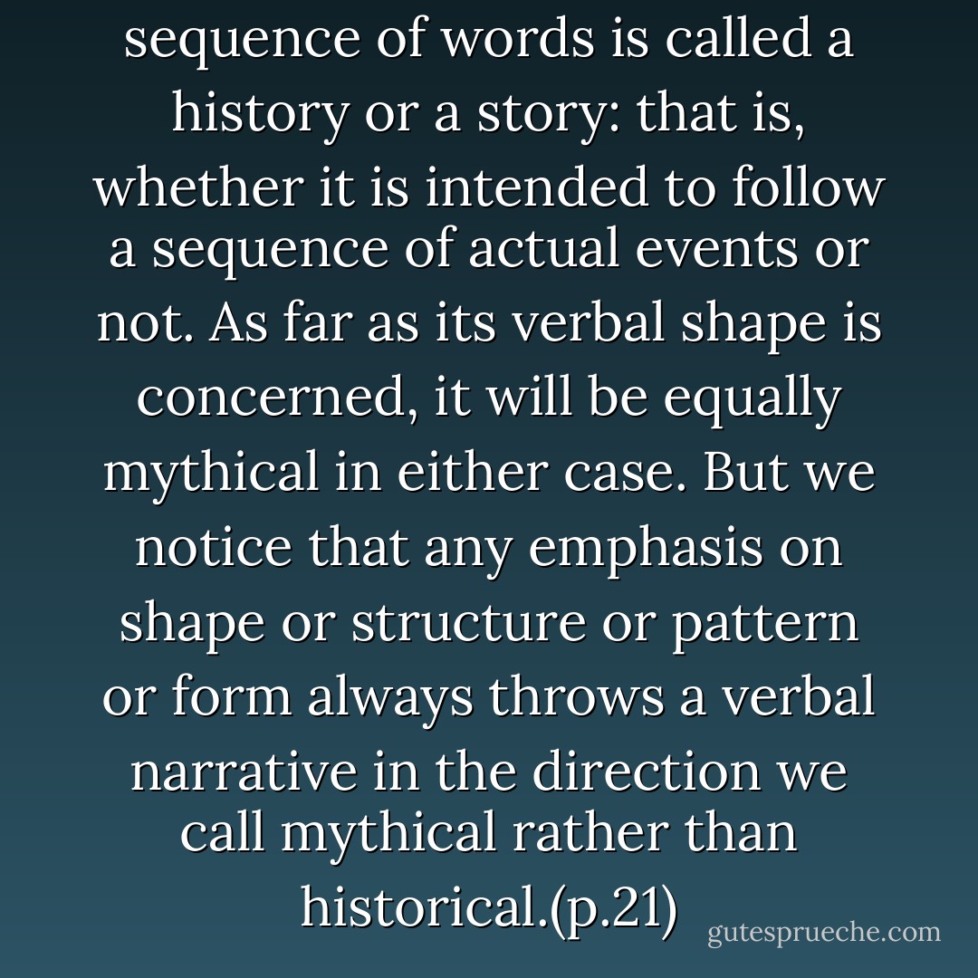 It doesn't matter whether a sequence of words is called a history or a story: that is, whether it is intended to follow a sequence of actual events or not. As far as its verbal shape is concerned, it will be equally mythical in either case. But we notice that any emphasis on shape or structure or pattern or form always throws a verbal narrative in the direction we call mythical rather than historical.(p.21) - Northrop Frye