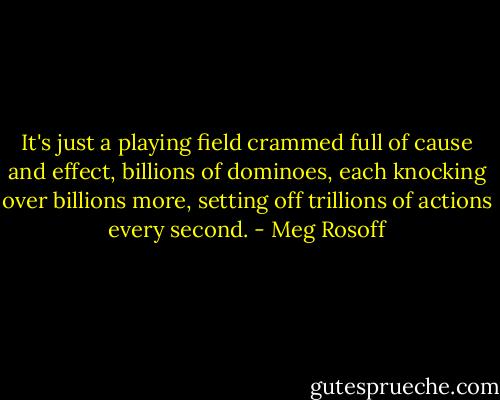 It's just a playing field crammed full of cause and effect, billions of dominoes, each knocking over billions more, setting off trillions of actions every second. - Meg Rosoff