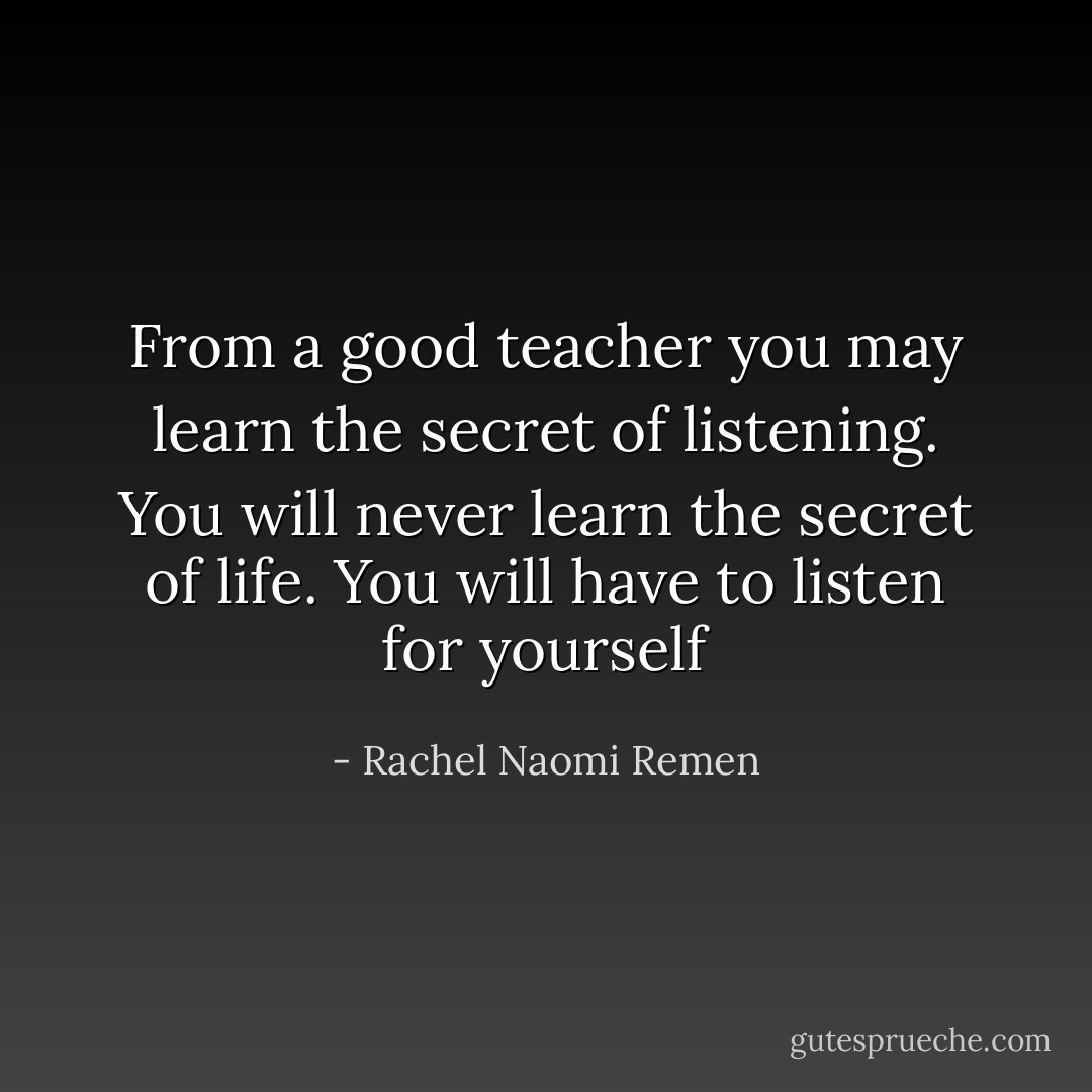 From a good teacher you may learn the secret of listening. You will never learn the secret of life. You will have to listen for yourself - Rachel Naomi Remen