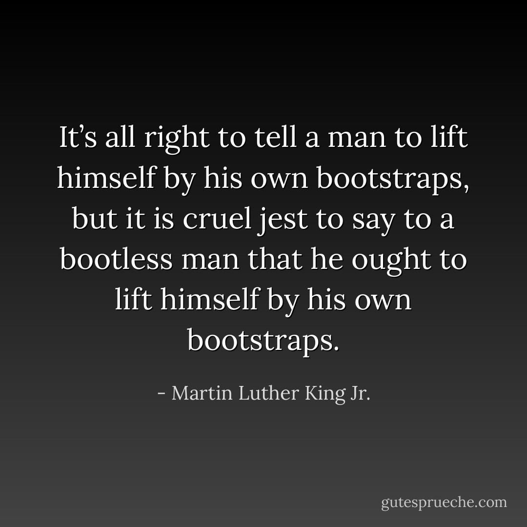 It’s all right to tell a man to lift himself by his own bootstraps, but it is cruel jest to say to a bootless man that he ought to lift himself by his own bootstraps. - Martin Luther King Jr.