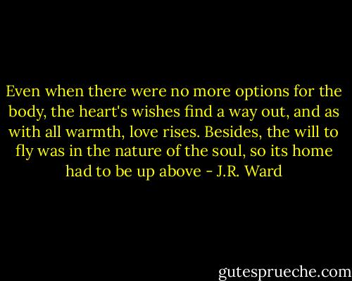 Even when there were no more options for the body, the heart's wishes find a way out, and as with all warmth, love rises. Besides, the will to fly was in the nature of the soul, so its home had to be up above - J.R. Ward