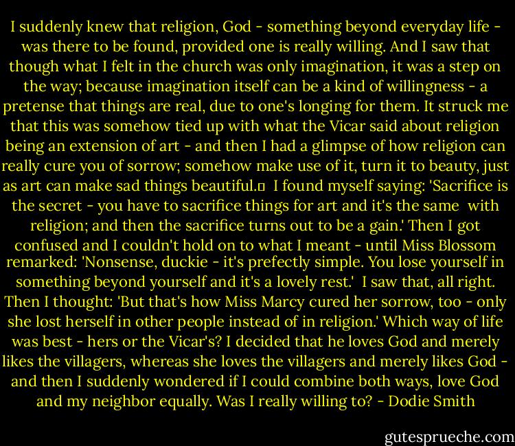 I suddenly knew that religion, God - something beyond everyday life - was there to be found, provided one is really willing. And I saw that though what I felt in the church was only imagination, it was a step on the way; because imagination itself can be a kind of willingness - a pretense that things are real, due to one's longing for them. It struck me that this was somehow tied up with what the Vicar said about religion being an extension of art - and then I had a glimpse of how religion can really cure you of sorrow; somehow make use of it, turn it to beauty, just as art can make sad things beautiful.	<br /><br />I found myself saying: 'Sacrifice is the secret - you have to sacrifice things for art and it's the same <br />with religion; and then the sacrifice turns out to be a gain.' Then I got confused and I couldn't hold on to what I meant - until Miss Blossom remarked: 'Nonsense, duckie - it's prefectly simple. You lose yourself in something beyond yourself and it's a lovely rest.'<br /><br />I saw that, all right. Then I thought: 'But that's how Miss Marcy cured her sorrow, too - only she lost herself in other people instead of in religion.' Which way of life was best - hers or the Vicar's? I decided that he loves God and merely likes the villagers, whereas she loves the villagers and merely likes God - and then I suddenly wondered if I could combine both ways, love God and my neighbor equally. Was I really willing to? - Dodie Smith