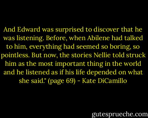And Edward was surprised to discover that he was listening. Before, when Abilene had talked to him, everything had seemed so boring, so pointless. But now, the stories Nellie told struck him as the most important thing in the world and he listened as if his life depended on what she said." (page 69) - Kate DiCamillo