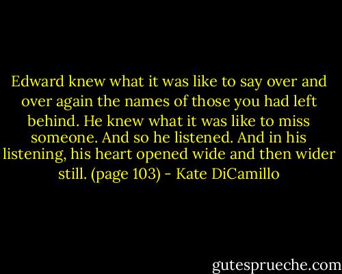 Edward knew what it was like to say over and over again the names of those you had left behind. He knew what it was like to miss someone. And so he listened. And in his listening, his heart opened wide and then wider still. (page 103) - Kate DiCamillo