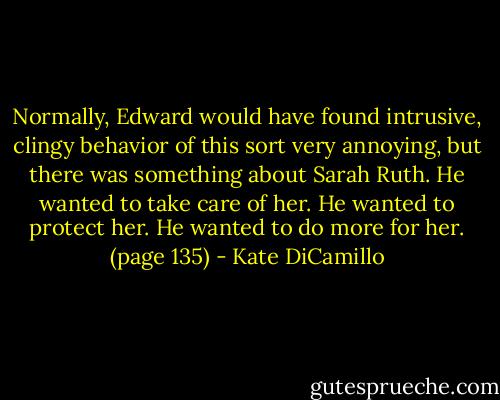 Normally, Edward would have found intrusive, clingy behavior of this sort very annoying, but there was something about Sarah Ruth. He wanted to take care of her. He wanted to protect her. He wanted to do more for her. (page 135) - Kate DiCamillo