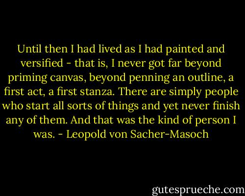 Until then I had lived as I had painted and versified - that is, I never got far beyond priming canvas, beyond penning an outline, a first act, a first stanza. There are simply people who start all sorts of things and yet never finish any of them. And that was the kind of person I was. - Leopold von Sacher-Masoch