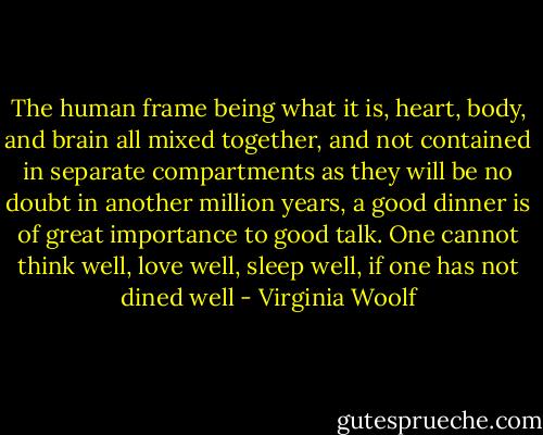 The human frame being what it is, heart, body, and brain all mixed together, and not contained in separate compartments as they will be no doubt in another million years, a good dinner is of great importance to good talk. One cannot think well, love well, sleep well, if one has not dined well - Virginia Woolf