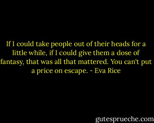 If I could take people out of their heads for a little while, if I could give them a dose of fantasy, that was all that mattered. You can't put a price on escape. - Eva Rice