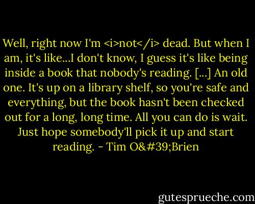 Well, right now I'm <i>not</i> dead. But when I am, it's like...I don't know, I guess it's like being inside a book that nobody's reading. [...] An old one. It's up on a library shelf, so you're safe and everything, but the book hasn't been checked out for a long, long time. All you can do is wait. Just hope somebody'll pick it up and start reading. - Tim O'Brien