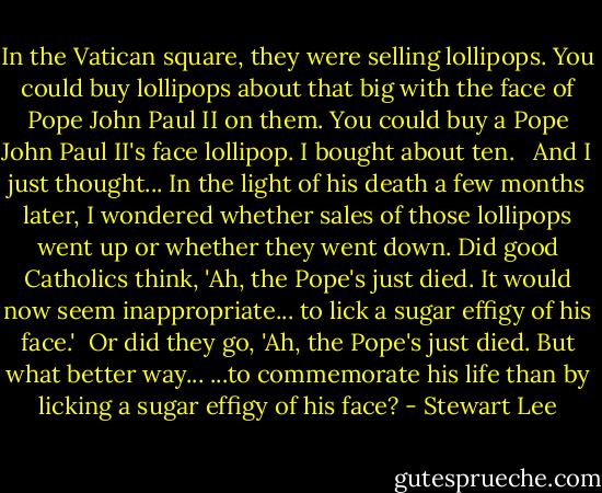 In the Vatican square, they were selling lollipops. You could buy lollipops about that big with the face of Pope John Paul II on them. You could buy a Pope John Paul II's face lollipop. I bought about ten. <br /><br />And I just thought... In the light of his death a few months later, I wondered whether sales of those lollipops went up or whether they went down. Did good Catholics think, 'Ah, the Pope's just died. It would now seem inappropriate... to lick a sugar effigy of his face.'<br /><br />Or did they go, 'Ah, the Pope's just died. But what better way... ...to commemorate his life than by licking a sugar effigy of his face? - Stewart Lee