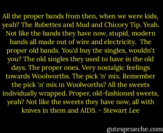 All the proper bands from then, when we were kids, yeah? The Rubettes and Mud and Chicory Tip. Yeah. Not like the bands they have now, stupid, modern bands all made out of wire and electricity.<br /><br />The proper old bands. You'd buy the singles, wouldn't you? The old singles they used to have in the old days. The proper ones. Very nostalgic feelings towards Woolworths. The pick 'n' mix. Remember the pick 'n' mix in Woolworths? All the sweets individually wrapped. Proper, old-fashioned sweets, yeah? Not like the sweets they have now, all with knives in them and AIDS. - Stewart Lee