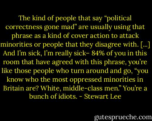The kind of people that say “political correctness gone mad” are usually using that phrase as a kind of cover action to attack minorities or people that they disagree with. [...] And I’m sick, I’m really sick– 84% of you in this room that have agreed with this phrase, you’re like those people who turn around and go, “you know who the most oppressed minorities in Britain are? White, middle-class men.” You’re a bunch of idiots. - Stewart Lee