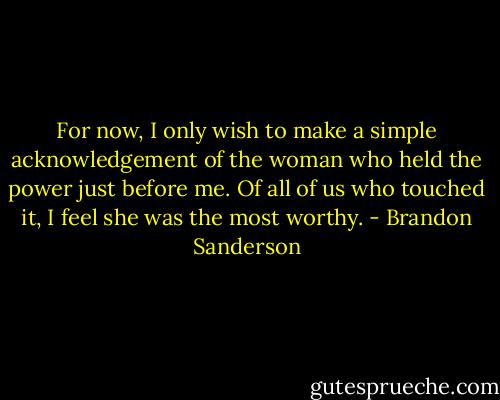 For now, I only wish to make a simple acknowledgement of the woman who held the power just before me.<br />Of all of us who touched it, I feel she was the most worthy. - Brandon Sanderson