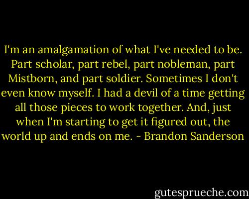I'm an amalgamation of what I've needed to be. Part scholar, part rebel, part nobleman, part Mistborn, and part soldier. Sometimes I don't even know myself. I had a devil of a time getting all those pieces to work together. And, just when I'm starting to get it figured out, the world up and ends on me. - Brandon Sanderson