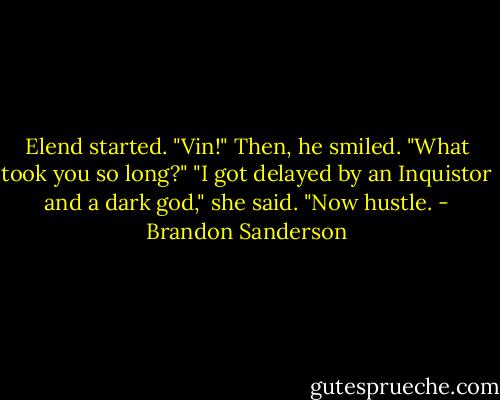 Elend started. "Vin!" Then, he smiled. "What took you so long?"<br />"I got delayed by an Inquistor and a dark god," she said. "Now hustle. - Brandon Sanderson