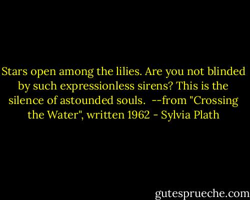 Stars open among the lilies.<br />Are you not blinded by such expressionless sirens?<br />This is the silence of astounded souls.<br /><br />--from "Crossing the Water", written 1962 - Sylvia Plath