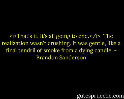 <i>That's it. It's all going to end.</i><br /> The realization wasn't crushing. It was gentle, like a final tendril of smoke from a dying candle. - Brandon Sanderson