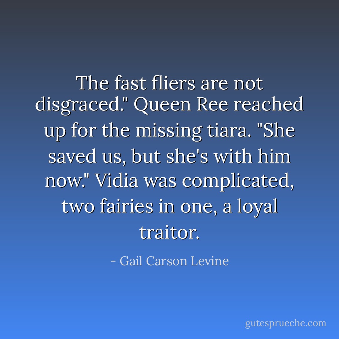 The fast fliers are not disgraced." Queen Ree reached up for the missing tiara. "She saved us, but she's with him now."<br />Vidia was complicated, two fairies in one, a loyal traitor. - Gail Carson Levine
