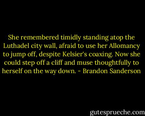 She remembered timidly standing atop the Luthadel city wall, afraid to use her Allomancy to jump off, despite Kelsier's coaxing. Now she could step off a cliff and muse thoughtfully to herself on the way down. - Brandon Sanderson