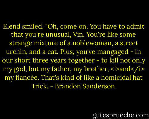 Elend smiled. "Oh, come on. You have to admit that you're unusual, Vin. You're like some strange mixture of a noblewoman, a street urchin, and a cat. Plus, you've mangaged - in our short three years together - to kill not only my god, but my father, my brother, <i>and</i> my fiancée. That's kind of like a homicidal hat trick. - Brandon Sanderson