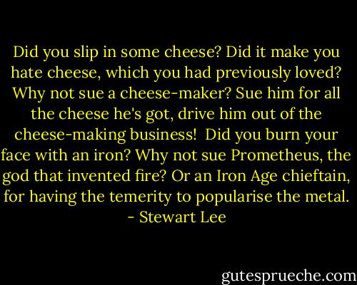 Did you slip in some cheese? Did it make you hate cheese, which you had previously loved? Why not sue a cheese-maker? Sue him for all the cheese he's got, drive him out of the cheese-making business!<br /><br />Did you burn your face with an iron? Why not sue Prometheus, the god that invented fire? Or an Iron Age chieftain, for having the temerity to popularise the metal. - Stewart Lee