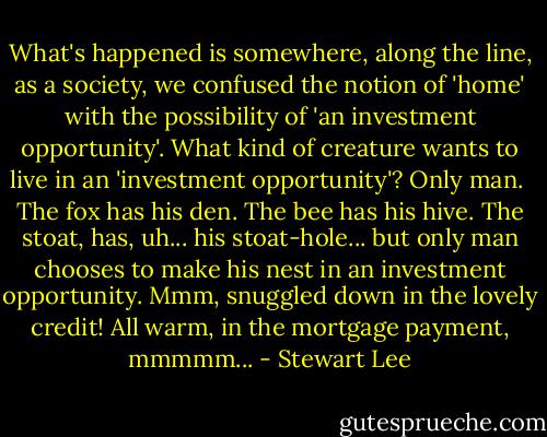 What's happened is somewhere, along the line, as a society, we confused the notion of 'home' with the possibility of 'an investment opportunity'. What kind of creature wants to live in an 'investment opportunity'? Only man.<br /><br />The fox has his den. The bee has his hive. The stoat, has, uh... his stoat-hole... but only man chooses to make his nest in an investment opportunity. Mmm, snuggled down in the lovely credit! All warm, in the mortgage payment, mmmmm... - Stewart Lee