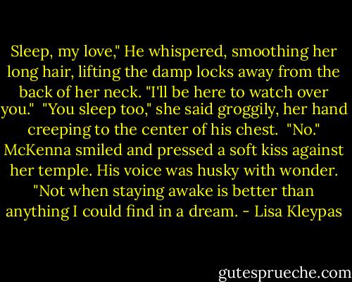 Sleep, my love," He whispered, smoothing her long hair, lifting the damp locks away from the back of her neck. "I'll be here to watch over you."<br /><br />"You sleep too," she said groggily, her hand creeping to the center of his chest.<br /><br />"No." McKenna smiled and pressed a soft kiss against her temple. His voice was husky with wonder. "Not when staying awake is better than anything I could find in a dream. - Lisa Kleypas