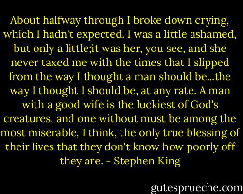 About halfway through I broke down crying, which I hadn't expected. I was a little ashamed, but only a little;it was her, you see, and she never taxed me with the times that I slipped from the way I thought a man should be...the way I thought I should be, at any rate. A man with a good wife is the luckiest of God's creatures, and one without must be among the most miserable, I think, the only true blessing of their lives that they don't know how poorly off they are. - Stephen King