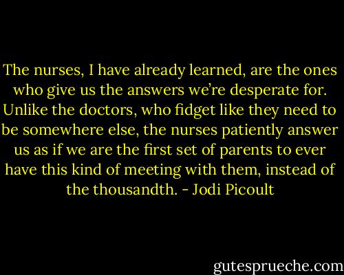 The nurses, I have already learned, are the ones who give us the answers we’re desperate for. Unlike the doctors, who fidget like they need to be somewhere else, the nurses patiently answer us as if we are the first set of parents to ever have this kind of meeting with them, instead of the thousandth. - Jodi Picoult