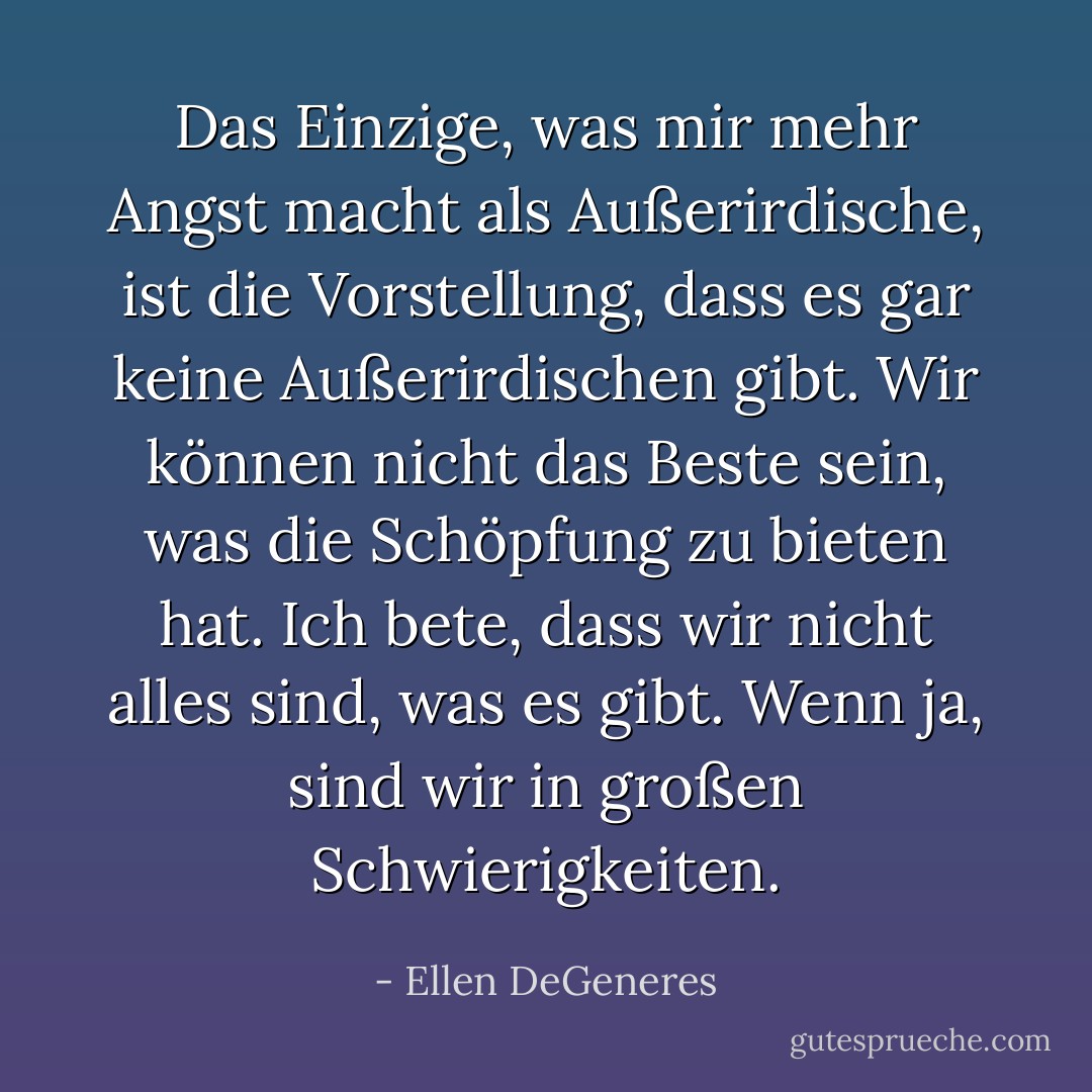 Das Einzige, was mir mehr Angst macht als Außerirdische, ist die Vorstellung, dass es gar keine Außerirdischen gibt. Wir können nicht das Beste sein, was die Schöpfung zu bieten hat. Ich bete, dass wir nicht alles sind, was es gibt. Wenn ja, sind wir in großen Schwierigkeiten. - Ellen DeGeneres<