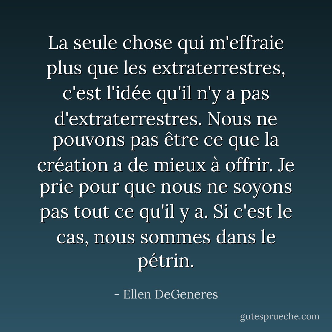 La seule chose qui m'effraie plus que les extraterrestres, c'est l'idée qu'il n'y a pas d'extraterrestres. Nous ne pouvons pas être ce que la création a de mieux à offrir. Je prie pour que nous ne soyons pas tout ce qu'il y a. Si c'est le cas, nous sommes dans le pétrin. - Ellen DeGeneres
